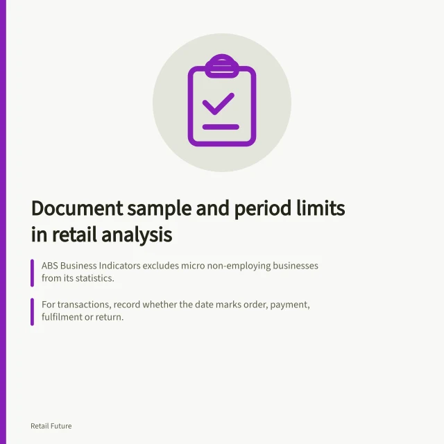 Document sample and period limits in retail analysis: ABS Business Indicators excludes micro non-employing businesses from its statistics.; For transactions, record whether the date marks order, payment, fulfilment or return.; ABS Monthly Household Spending Indicator: monthly current-price, quarterly chain-volume. Recording sample and period limitations in retail analysis